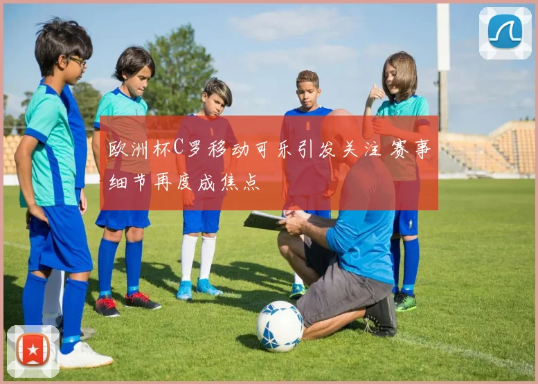 欧洲杯C罗移动可乐引发关注 赛事细节再度成焦点