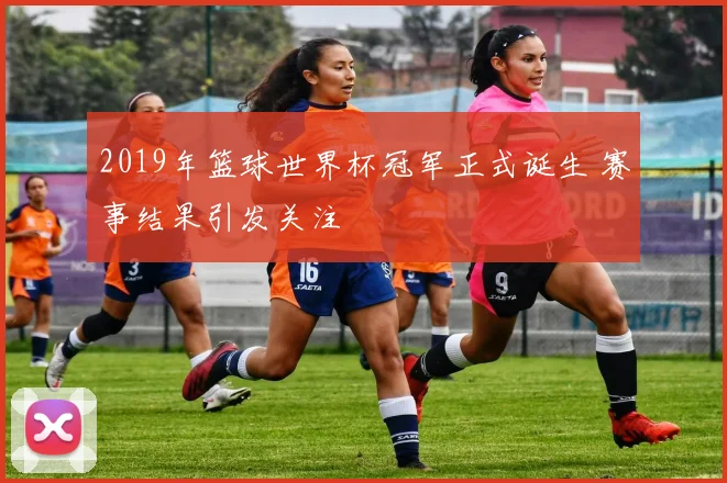 2019年篮球世界杯冠军正式诞生 赛事结果引发关注