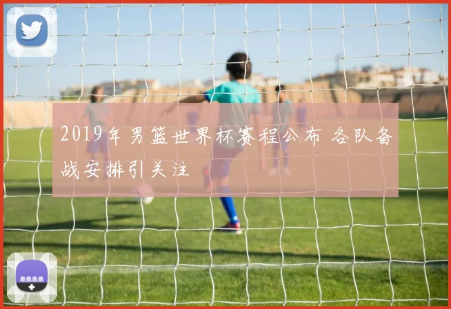 2019年男篮世界杯赛程公布 各队备战安排引关注