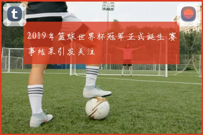 2019年篮球世界杯冠军正式诞生 赛事结果引发关注